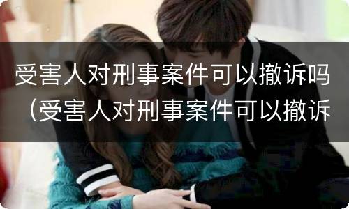 受害人对刑事案件可以撤诉吗（受害人对刑事案件可以撤诉吗）
