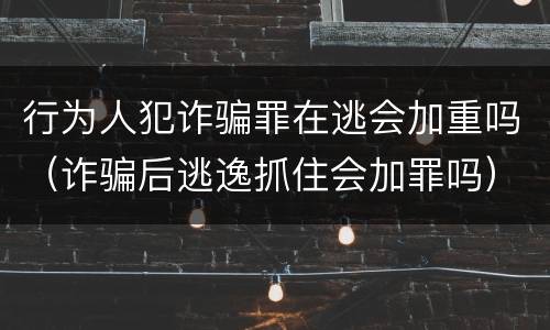 行为人犯诈骗罪在逃会加重吗（诈骗后逃逸抓住会加罪吗）