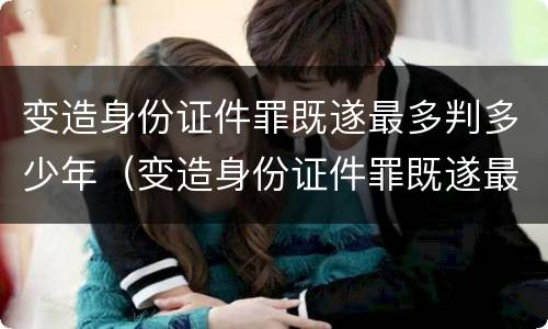 变造身份证件罪既遂最多判多少年（变造身份证件罪既遂最多判多少年以上）