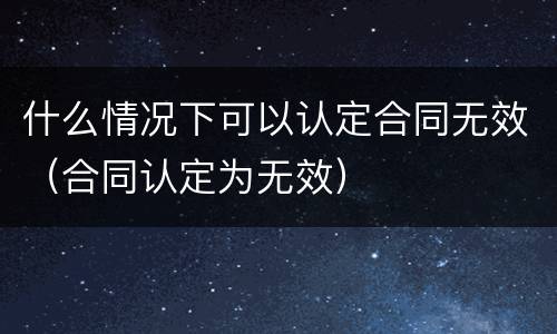 什么情况下可以认定合同无效（合同认定为无效）