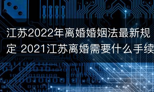 江苏2022年离婚婚姻法最新规定 2021江苏离婚需要什么手续
