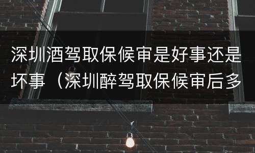 深圳酒驾取保候审是好事还是坏事（深圳醉驾取保候审后多久审判）