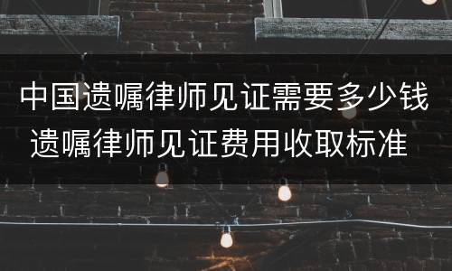 中国遗嘱律师见证需要多少钱 遗嘱律师见证费用收取标准