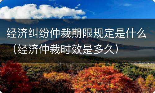 经济纠纷仲裁期限规定是什么（经济仲裁时效是多久）