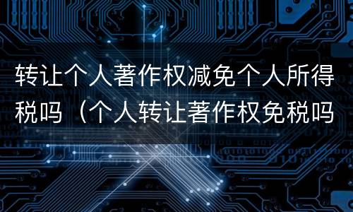 转让个人著作权减免个人所得税吗（个人转让著作权免税吗?）