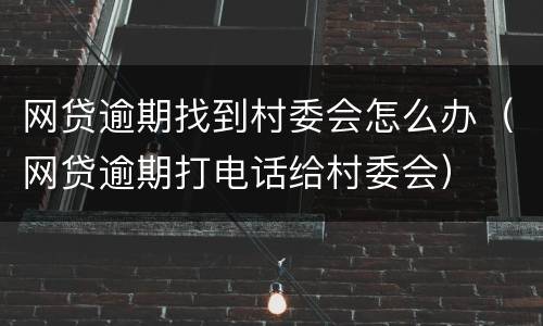 网贷逾期找到村委会怎么办（网贷逾期打电话给村委会）