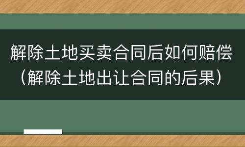 解除土地买卖合同后如何赔偿（解除土地出让合同的后果）