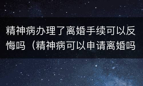 精神病办理了离婚手续可以反悔吗（精神病可以申请离婚吗）