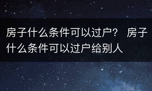 房子什么条件可以过户？ 房子什么条件可以过户给别人