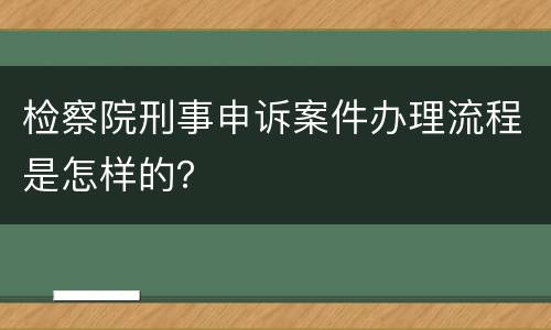检察院刑事申诉案件办理流程是怎样的？