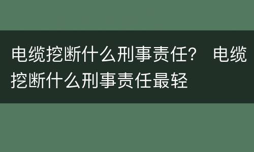 电缆挖断什么刑事责任？ 电缆挖断什么刑事责任最轻