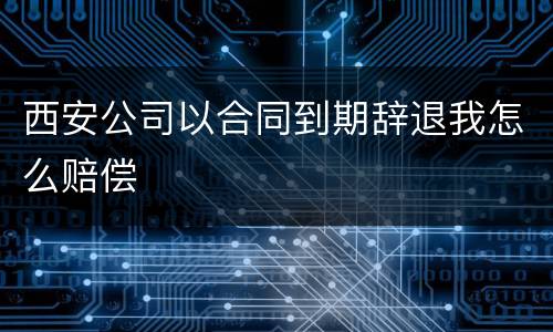 西安公司以合同到期辞退我怎么赔偿