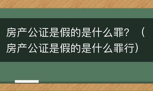 房产公证是假的是什么罪？（房产公证是假的是什么罪行）
