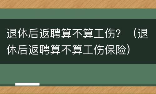 退休后返聘算不算工伤？（退休后返聘算不算工伤保险）
