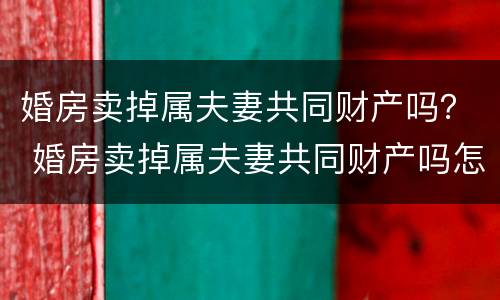 婚房卖掉属夫妻共同财产吗？ 婚房卖掉属夫妻共同财产吗怎么算