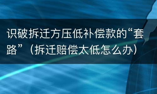 识破拆迁方压低补偿款的“套路”（拆迁赔偿太低怎么办）