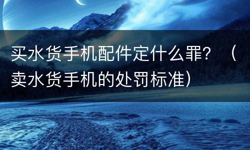 买水货手机配件定什么罪？（卖水货手机的处罚标准）