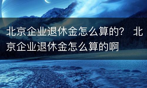 北京企业退休金怎么算的？ 北京企业退休金怎么算的啊