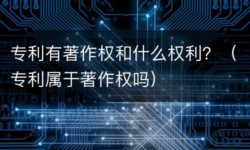 专利有著作权和什么权利？（专利属于著作权吗）