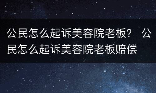 公民怎么起诉美容院老板？ 公民怎么起诉美容院老板赔偿