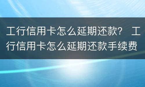 工行信用卡怎么延期还款？ 工行信用卡怎么延期还款手续费