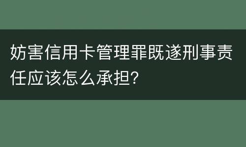 妨害信用卡管理罪既遂刑事责任应该怎么承担？