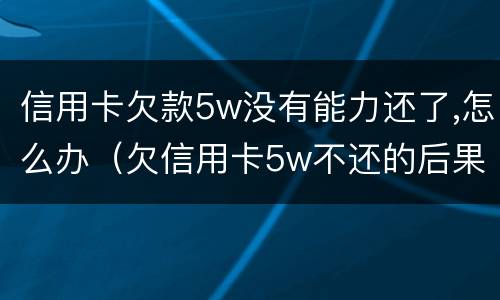 信用卡欠款5w没有能力还了,怎么办（欠信用卡5w不还的后果）