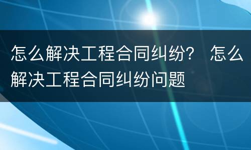 怎么解决工程合同纠纷？ 怎么解决工程合同纠纷问题