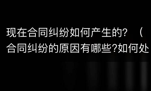 现在合同纠纷如何产生的？（合同纠纷的原因有哪些?如何处理?）