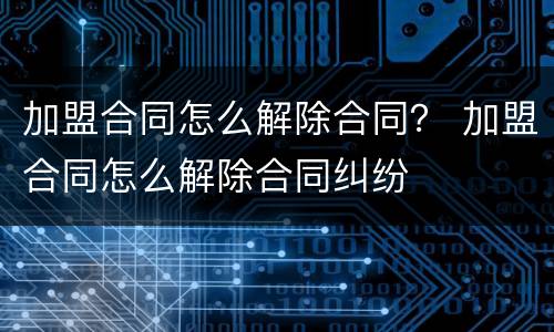 加盟合同怎么解除合同？ 加盟合同怎么解除合同纠纷