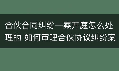 合伙合同纠纷一案开庭怎么处理的 如何审理合伙协议纠纷案件