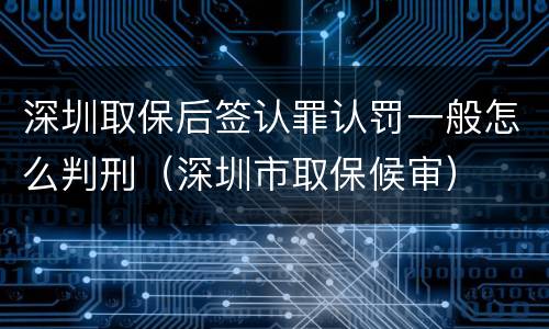 深圳取保后签认罪认罚一般怎么判刑（深圳市取保候审）