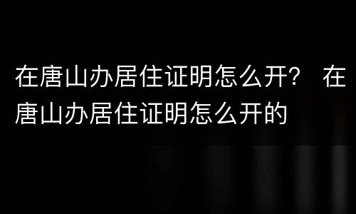 在唐山办居住证明怎么开？ 在唐山办居住证明怎么开的