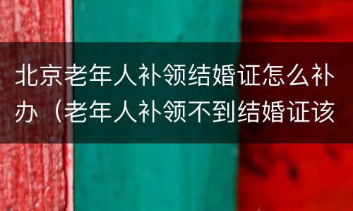 北京老年人补领结婚证怎么补办（老年人补领不到结婚证该怎么办）