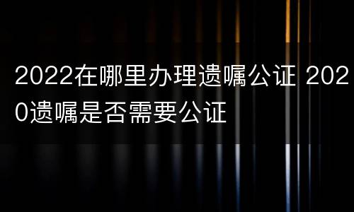 2022在哪里办理遗嘱公证 2020遗嘱是否需要公证