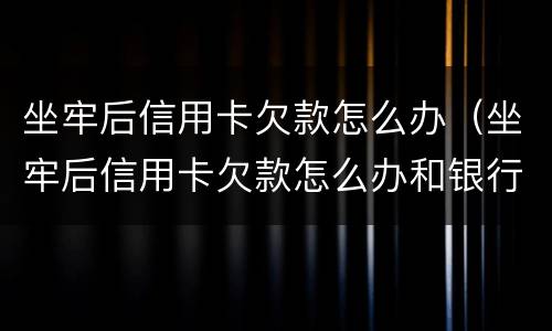 坐牢后信用卡欠款怎么办（坐牢后信用卡欠款怎么办和银行如何沟通）