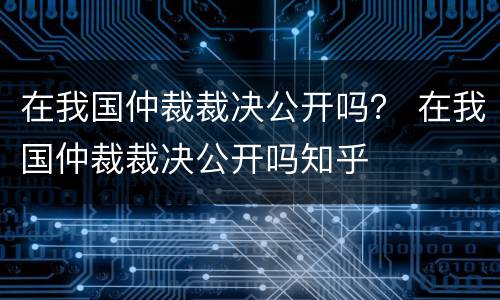 在我国仲裁裁决公开吗？ 在我国仲裁裁决公开吗知乎