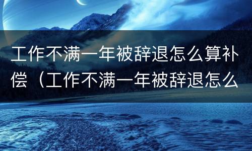 工作不满一年被辞退怎么算补偿（工作不满一年被辞退怎么算补偿金）