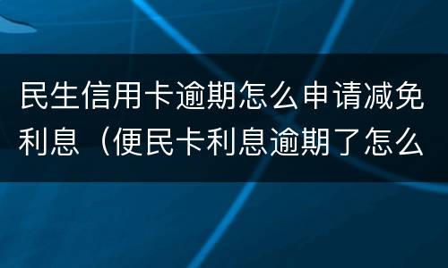 民生信用卡逾期怎么申请减免利息（便民卡利息逾期了怎么办）