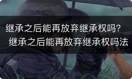 继承之后能再放弃继承权吗？ 继承之后能再放弃继承权吗法律规定
