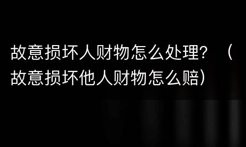 故意损坏人财物怎么处理？（故意损坏他人财物怎么赔）