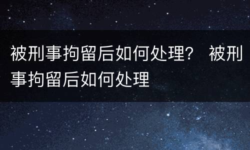被刑事拘留后如何处理？ 被刑事拘留后如何处理