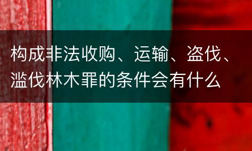 构成非法收购、运输、盗伐、滥伐林木罪的条件会有什么