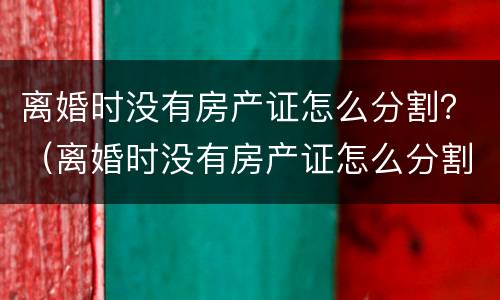 离婚时没有房产证怎么分割？（离婚时没有房产证怎么分割遗产）