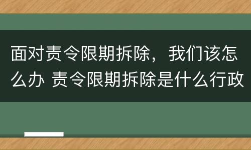 面对责令限期拆除，我们该怎么办 责令限期拆除是什么行政行为?