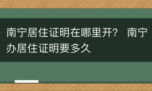 南宁居住证明在哪里开？ 南宁办居住证明要多久