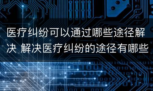 医疗纠纷可以通过哪些途径解决 解决医疗纠纷的途径有哪些