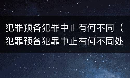 犯罪预备犯罪中止有何不同（犯罪预备犯罪中止有何不同处罚）