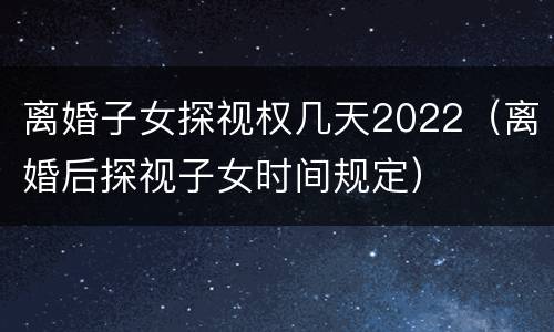 离婚子女探视权几天2022（离婚后探视子女时间规定）