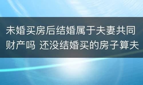 未婚买房后结婚属于夫妻共同财产吗 还没结婚买的房子算夫妻共同财产吗